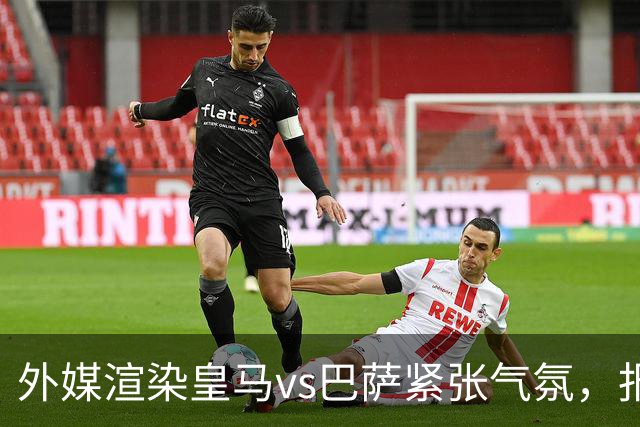 外媒渲染皇马vs巴萨紧张气氛,报道法布雷加斯or阿尔特塔接班穆帅皇马帅位