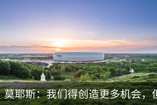 莫耶斯：我们得创造更多机会，但对阵阿森纳很难做到